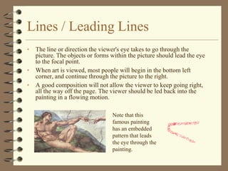 Lines / Leading Lines
• The line or direction the viewer's eye takes to go through the
  picture. The objects or forms within the picture should lead the eye
  to the focal point.
• When art is viewed, most people will begin in the bottom left
  corner, and continue through the picture to the right.
• A good composition will not allow the viewer to keep going right,
  all the way off the page. The viewer should be led back into the
  painting in a flowing motion.

                                 Note that this
                                 famous painting
                                 has an embedded
                                 pattern that leads
                                 the eye through the
                                 painting.
 