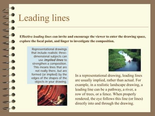 Leading lines
Effective leading lines can invite and encourage the viewer to enter the drawing space,
explore the focal point, and linger to investigate the composition.

         Representational drawings
        that include realistic three-
          dimensional subjects can
              use im plied lines to
         strengthen a composition.
          This means lines that are
            not really there, but are
        formed (or implied) by the      In a representational drawing, leading lines
        edges of the shapes of the
           objects in your drawing.     are usually implied, rather than actual. For
                                        example, in a realistic landscape drawing, a
                                        leading line can be a pathway, a river, a
                                        row of trees, or a fence. When properly
                                        rendered, the eye follows this line (or lines)
                                        directly into and through the drawing.
 