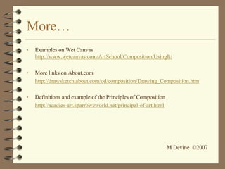 More…
•   Examples on Wet Canvas
    http://www.wetcanvas.com/ArtSchool/Composition/UsingIt/

•   More links on About.com
    http://drawsketch.about.com/od/composition/Drawing_Composition.htm

•   Definitions and example of the Principles of Composition
    http://acadies-art.sparrowzworld.net/principal-of-art.html




                                                                 M Devine ©2007
 