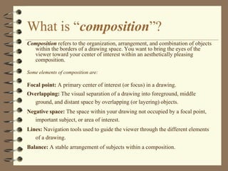 What is “composition”?
Composition refers to the organization, arrangement, and combination of objects
  within the borders of a drawing space. You want to bring the eyes of the
  viewer toward your center of interest within an aesthetically pleasing
  composition.

Some elements of composition are:

Focal point: A primary center of interest (or focus) in a drawing.
Overlapping: The visual separation of a drawing into foreground, middle
  ground, and distant space by overlapping (or layering) objects.
Negative space: The space within your drawing not occupied by a focal point,
   important subject, or area of interest.
Lines: Navigation tools used to guide the viewer through the different elements
   of a drawing.
Balance: A stable arrangement of subjects within a composition.
 