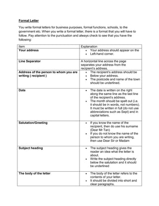 Formal Letter

You write formal letters for business purposes, formal functions, schools, to the
government etc. When you write a formal letter, there is a format that you will have to
follow. Pay attention to the punctuation and always check to see that you have the
following:

Item                                          Explanation
Your address                                      Your address should appear on the
                                                  Left-hand corner.

Line Separator                                A horizontal line across the page
                                              separates your address from the
                                              recipient‟s address.
Address of the person to whom you are              The recipient‟s address should be
writing ( recipient )                              Below your address.
                                                   The postcode and name of the town
                                                     should be underlined.

Date                                                The date is written on the right
                                                     along the same line as the last line
                                                     of the recipient‟s address.
                                                    The month should be spelt out (i.e.
                                                     it should be in words, not numbers).
                                                     It must be written in full (do not use
                                                     abbreviations such as Sept) and in
                                                     capital letters.

Salutation/Greeting                                 If you know the name of the
                                                     recipient, then do use his surname
                                                     (Dear Mr Tan)
                                                    If you do not know the name of the
                                                     person to whom you are writing,
                                                     then use Dear Sir or Madam

Subject heading                                     The subject heading gives the
                                                     reader an idea what the letter is
                                                     about.
                                                    Write the subject heading directly
                                                     below the salutation and it should
                                                     be underlined

The body of the letter                              The body of the letter refers to the
                                                     contents of your letter.
                                                    It should be divided into short and
                                                     clear paragraphs.
 