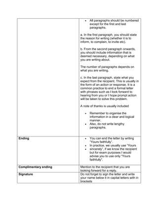    All paragraphs should be numbered
                              except for the first and last
                              paragraphs.

                       a. In the first paragraph, you should state
                       the reason for writing (whether it is to
                       inform, to complain, to invite etc).

                       b. From the second paragraph onwards,
                       you should include information that is
                       deemed necessary, depending on what
                       you are writing about.

                       The number of paragraphs depends on
                       what you are writing.

                       c. In the last paragraph, state what you
                       expect from the recipient. This is usually in
                       the form of an action or response. It is a
                       common practice to end a formal letter
                       with phrases such as I look forward to
                       hearing from you or I hope prompt action
                       will be taken to solve this problem.

                       A note of thanks is usually included

                             Remember to organise the
                              information in a clear and logical
                              manner.
                             Also, do not write lengthy
                              paragraphs.


Ending                       You can end the letter by writing
                              “Yours faithfully”.
                             In practice, we usually use “Yours
                             sincerely”, if we know the recipient
                              but for exam purposes I would
                              advise you to use only “Yours
                              faithfully”.

Complimentary ending   Mention to the recipient that you are
                       looking forward for a reply.
Signature              Do not forget to sign the letter and write
                       your name below it in capital letters with in
                       brackets
 