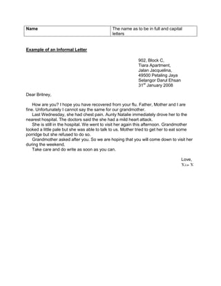 Name                                         The name as to be in full and capital
                                             letters


Example of an Informal Letter

                                                           902, Block C,
                                                           Tiara Apartment,
                                                           Jalan Jacquelina,
                                                           49500 Petaling Jaya
                                                           Selangor Darul Ehsan
                                                           31st January 2008

Dear Britney,

    How are you? I hope you have recovered from your flu. Father, Mother and I are
fine. Unfortunately I cannot say the same for our grandmother.
    Last Wednesday, she had chest pain. Aunty Natalie immediately drove her to the
nearest hospital. The doctors said the she had a mild heart attack.
    She is still in the hospital. We went to visit her again this afternoon. Grandmother
looked a little pale but she was able to talk to us. Mother tried to get her to eat some
porridge but she refused to do so.
    Grandmother asked after you. So we are hoping that you will come down to visit her
during the weekend.
    Take care and do write as soon as you can.

                                                                                  Love,
                                                                                  Kim K
 