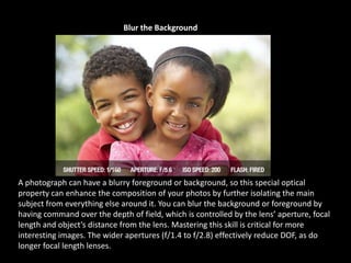 Blur the Background
A photograph can have a blurry foreground or background, so this special optical
property can enhance the composition of your photos by further isolating the main
subject from everything else around it. You can blur the background or foreground by
having command over the depth of field, which is controlled by the lens’ aperture, focal
length and object’s distance from the lens. Mastering this skill is critical for more
interesting images. The wider apertures (f/1.4 to f/2.8) effectively reduce DOF, as do
longer focal length lenses.
 