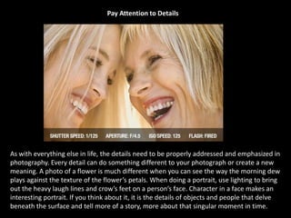 Pay Attention to Details
As with everything else in life, the details need to be properly addressed and emphasized in
photography. Every detail can do something different to your photograph or create a new
meaning. A photo of a flower is much different when you can see the way the morning dew
plays against the texture of the flower’s petals. When doing a portrait, use lighting to bring
out the heavy laugh lines and crow’s feet on a person’s face. Character in a face makes an
interesting portrait. If you think about it, it is the details of objects and people that delve
beneath the surface and tell more of a story, more about that singular moment in time.
 