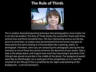 This is another illustration/painting technique that photographers must master (so
it can then be broken). The Rule of Thirds divides the canvas/film frame with three
vertical lines and three horizontal lines. The four intersecting vertices are the key
points to remember, as studies have demonstrated that the human eye goes to
those points first when looking at a framed object like a painting, sketch, or
photograph. Therefore, when you are composing the photograph, placing the key
elements at one of those four points enhances the dynamics of your photo. Take a
look at the photo above, and imagine how much less interesting it would be if the
little girl was placed smack dab in the middle of the photo. The background would
seem like an afterthought, not a really part of the composition as it is now (the
mischief on the little girl’s face is amplified by the slight understanding of the
background… a carnival perhaps?).
The Rule of Thirds
 