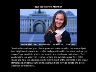 Focus the Viewer's Attention
To raise the quality of your photos you must make sure that the main subject
is of heightened interest and is effectively positioned in the frame to draw the
viewer’s eye exactly to where you want it, and emphasize that subject. This
can be done in a variety of creative, artistic and symbolic ways. Size, color,
shape and how the object contrasts with the rest of the elements in the image
(foreground, middle ground and background) are ways to isolate and direct
attention to the subject.
 