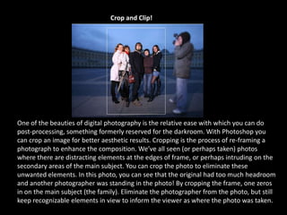 Crop and Clip!
One of the beauties of digital photography is the relative ease with which you can do
post-processing, something formerly reserved for the darkroom. With Photoshop you
can crop an image for better aesthetic results. Cropping is the process of re-framing a
photograph to enhance the composition. We’ve all seen (or perhaps taken) photos
where there are distracting elements at the edges of frame, or perhaps intruding on the
secondary areas of the main subject. You can crop the photo to eliminate these
unwanted elements. In this photo, you can see that the original had too much headroom
and another photographer was standing in the photo! By cropping the frame, one zeros
in on the main subject (the family). Eliminate the photographer from the photo, but still
keep recognizable elements in view to inform the viewer as where the photo was taken.
 