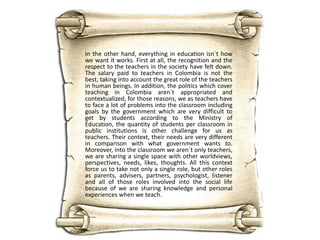 In the other hand, everything in education isn´t how
we want it works. First at all, the recognition and the
respect to the teachers in the society have felt down.
The salary paid to teachers in Colombia is not the
best, taking into account the great role of the teachers
in human beings. In addition, the politics which cover
teaching in Colombia aren´t appropriated and
contextualized, for those reasons, we as teachers have
to face a lot of problems into the classroom including
goals by the government which are very difficult to
get by students according to the Ministry of
Education, the quantity of students per classroom in
public institutions is other challenge for us as
teachers. Their context, their needs are very different
in comparison with what government wants to.
Moreover, into the classroom we aren´t only teachers,
we are sharing a single space with other worldviews,
perspectives, needs, likes, thoughts. All this context
force us to take not only a single role, but other roles
as parents, advisers, partners, psychologist, listener
and all of those roles involved into the social life
because of we are sharing knowledge and personal
experiences when we teach.

 