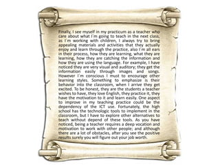 Finally, I see myself in my practicum as a teacher who
care about what I´m going to teach in the next class,
as I´m working with children, I always try to bring
appealing materials and activities that they actually
enjoy and learn through the practice, also I´m all ears
in their process, how they are learning, what they are
learning, how they are catching the information and
how they are using the language. For example, I have
noticed they are very visual and auditory; they get the
information easily through images and songs.
However I´m conscious I must to encourage other
learning styles. Something to emphasize is their
behavior into the classroom, when I arrive they get
excited. To be honest, they are the students a teacher
wishes to have, they love English, they practice it, they
have the motivation to it and learn easily. One aspect
to improve in my teaching practice could be the
dependency of the ICT use. Fortunately, the high
school has the technologic tools to implement in the
classroom, but I have to explore other alternatives to
teach without depend of these tools. As you have
noticed, being a teacher requires a deep vocation and
motivation to work with other people; and although
there are a lot of obstacles, after you see the positive
results surely you will figure out your job worth.

 