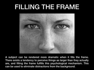 FILLING THE FRAME

A subject can be rendered more dramatic when it ﬁlls the frame.
There exists a tendency to perceive things as larger than they actually
are, and ﬁlling the frame fulﬁlls this psychological mechanism. This
can be used to eliminate distractions from the background.

 