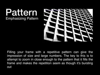 Pattern

Emphasizing Pattern

Filling your frame with a repetitive pattern can give the
impression of size and large numbers. The key to this is to
attempt to zoom in close enough to the pattern that it ﬁlls the
frame and makes the repetition seem as though it’s bursting
out

 