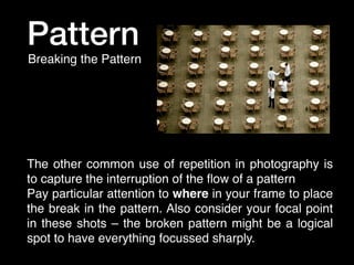 Pattern
Breaking the Pattern

The other common use of repetition in photography is
to capture the interruption of the ﬂow of a pattern
Pay particular attention to where in your frame to place
the break in the pattern. Also consider your focal point
in these shots – the broken pattern might be a logical
spot to have everything focussed sharply.

 