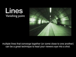 Lines

Vanishing point

multiple lines that converge together (or come close to one another)
can be a great technique to lead your viewers eye into a shot.

 