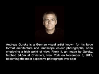 Andreas Gursky is a German visual artist known for his large
format architecture and landscape colour photographs, often
employing a high point of view. Rhein II, an image by Gursky,
fetched $4.3m at Christie's, New York on November 8, 2011,
becoming the most expensive photograph ever sold

 