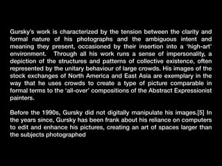 Gursky’s work is characterized by the tension between the clarity and
formal nature of his photographs and the ambiguous intent and
meaning they present, occasioned by their insertion into a ‘high-art’
environment. Through all his work runs a sense of impersonality, a
depiction of the structures and patterns of collective existence, often
represented by the unitary behaviour of large crowds. His images of the
stock exchanges of North America and East Asia are exemplary in the
way that he uses crowds to create a type of picture comparable in
formal terms to the ‘all-over’ compositions of the Abstract Expressionist
painters.
Before the 1990s, Gursky did not digitally manipulate his images.[5] In
the years since, Gursky has been frank about his reliance on computers
to edit and enhance his pictures, creating an art of spaces larger than
the subjects photographed

 
