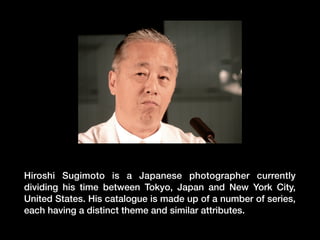 Hiroshi Sugimoto is a Japanese photographer currently
dividing his time between Tokyo, Japan and New York City,
United States. His catalogue is made up of a number of series,
each having a distinct theme and similar attributes.

 