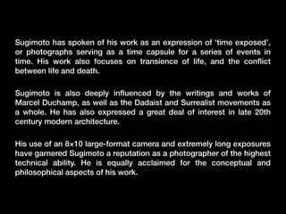 Sugimoto has spoken of his work as an expression of ‘time exposed’,
or photographs serving as a time capsule for a series of events in
time. His work also focuses on transience of life, and the conﬂict
between life and death.
Sugimoto is also deeply inﬂuenced by the writings and works of
Marcel Duchamp, as well as the Dadaist and Surrealist movements as
a whole. He has also expressed a great deal of interest in late 20th
century modern architecture.
His use of an 8×10 large-format camera and extremely long exposures
have garnered Sugimoto a reputation as a photographer of the highest
technical ability. He is equally acclaimed for the conceptual and
philosophical aspects of his work.

 