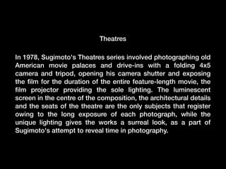 Theatres
In 1978, Sugimoto's Theatres series involved photographing old
American movie palaces and drive-ins with a folding 4x5
camera and tripod, opening his camera shutter and exposing
the ﬁlm for the duration of the entire feature-length movie, the
ﬁlm projector providing the sole lighting. The luminescent
screen in the centre of the composition, the architectural details
and the seats of the theatre are the only subjects that register
owing to the long exposure of each photograph, while the
unique lighting gives the works a surreal look, as a part of
Sugimoto's attempt to reveal time in photography.

 