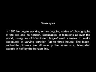 Seascapes
In 1980 he began working on an ongoing series of photographs
of the sea and its horizon, Seascapes, in locations all over the
world, using an old-fashioned large-format camera to make
exposures of varying duration (up to three hours). The blackand-white pictures are all exactly the same size, bifurcated
exactly in half by the horizon line.

 
