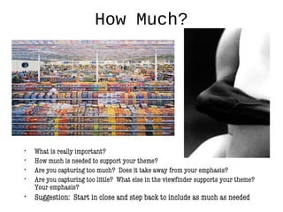 How Much?
• What is really important?
• How much is needed to support your theme?
• Are you capturing too much? Does it take away from your emphasis?
• Are you capturing too little? What else in the viewfinder supports your theme?
Your emphasis?
• Suggestion: Start in close and step back to include as much as needed
 