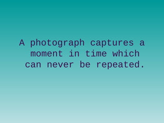 A photograph captures a
moment in time which
can never be repeated.
 