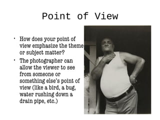 Point of View
• How does your point of
view emphasize the theme
or subject matter?
• The photographer can
allow the viewer to see
from someone or
something else’s point of
view (like a bird, a bug,
water rushing down a
drain pipe, etc.)
 