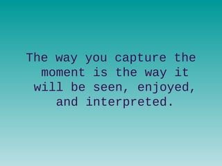 The way you capture the
moment is the way it
will be seen, enjoyed,
and interpreted.
 
