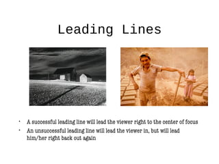 Leading Lines
• A successful leading line will lead the viewer right to the center of focus
• An unsuccessful leading line will lead the viewer in, but will lead
him/her right back out again
 