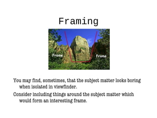 Framing
You may find, sometimes, that the subject matter looks boring
when isolated in viewfinder.
Consider including things around the subject matter which
would form an interesting frame.
 