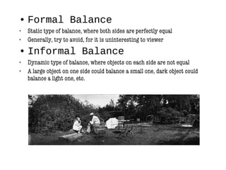 • Formal Balance
• Static type of balance, where both sides are perfectly equal
• Generally, try to avoid, for it is uninteresting to viewer
• Informal Balance
• Dynamic type of balance, where objects on each side are not equal
• A large object on one side could balance a small one, dark object could
balance a light one, etc.
 