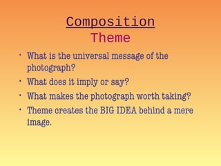 Composition
Theme
• What is the universal message of the
photograph?
• What does it imply or say?
• What makes the photograph worth taking?
• Theme creates the BIG IDEA behind a mere
image.
 