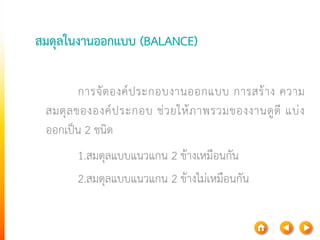 สมดุลในงานออกแบบ (BALANCE) 
การจัดองค์ประกอบงานออกแบบ การสร้าง ความ สมดุลขององค์ประกอบ ช่วยให้ภาพรวมของงานดูดี แบ่ง ออกเป็น 2ชนิด 
1.สมดุลแบบแนวแกน 2ข้างเหมือนกัน 
2.สมดุลแบบแนวแกน 2ข้างไม่เหมือนกัน  
