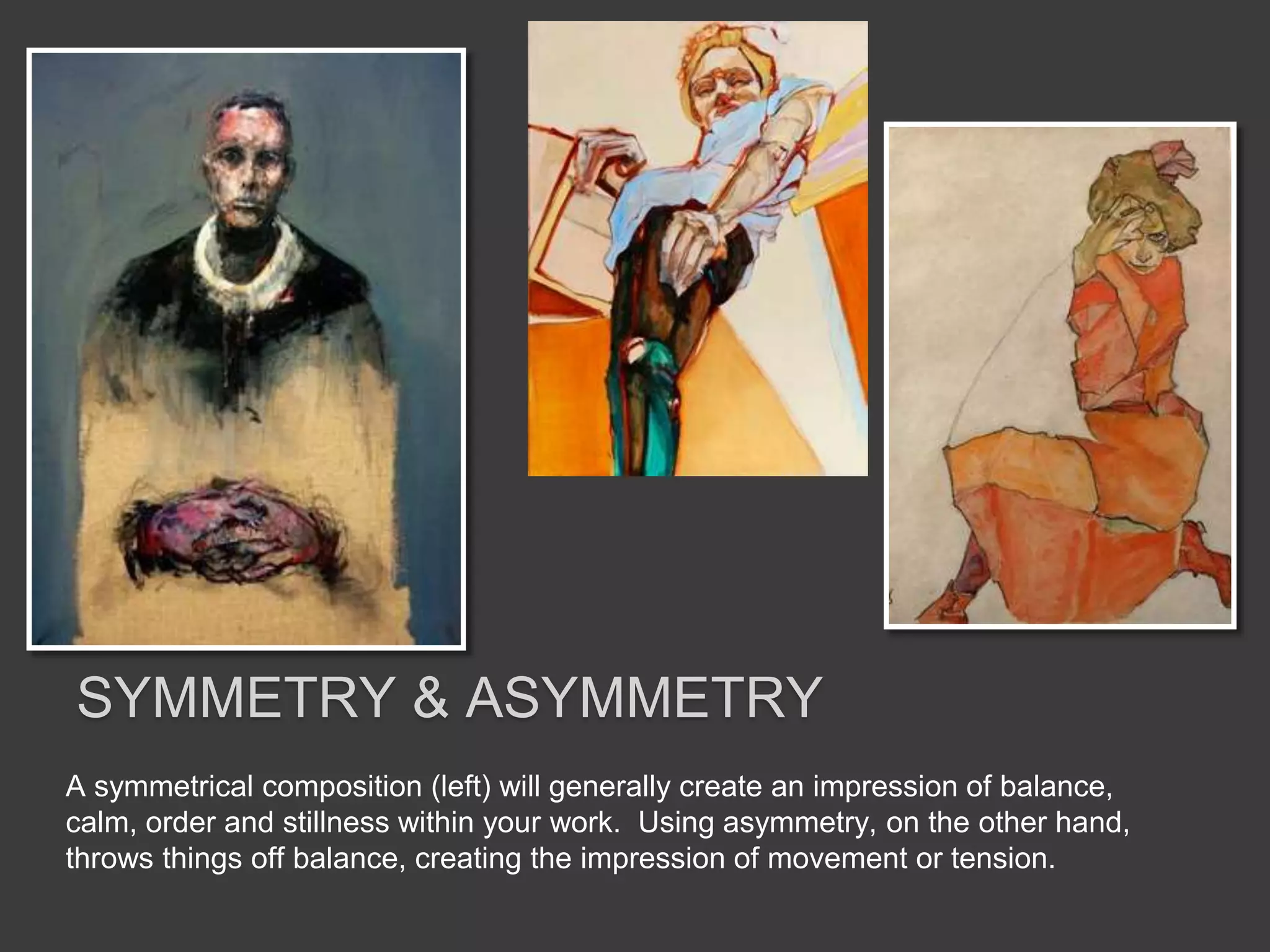 A symmetrical composition (left) will generally create an impression of balance,
calm, order and stillness within your work. Using asymmetry, on the other hand,
throws things off balance, creating the impression of movement or tension.
SYMMETRY & ASYMMETRY
 