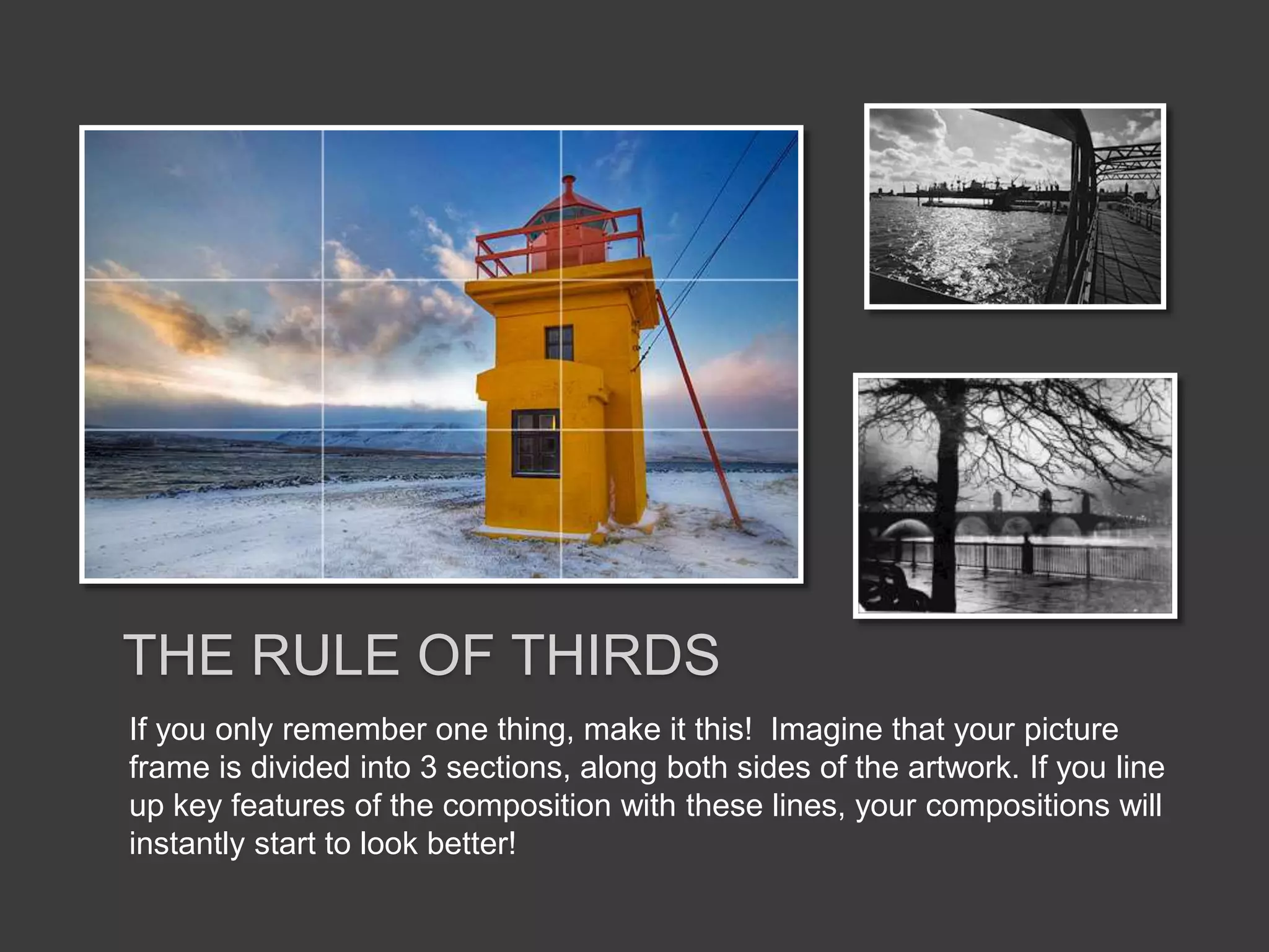 If you only remember one thing, make it this! Imagine that your picture
frame is divided into 3 sections, along both sides of the artwork. If you line
up key features of the composition with these lines, your compositions will
instantly start to look better!
THE RULE OF THIRDS
 