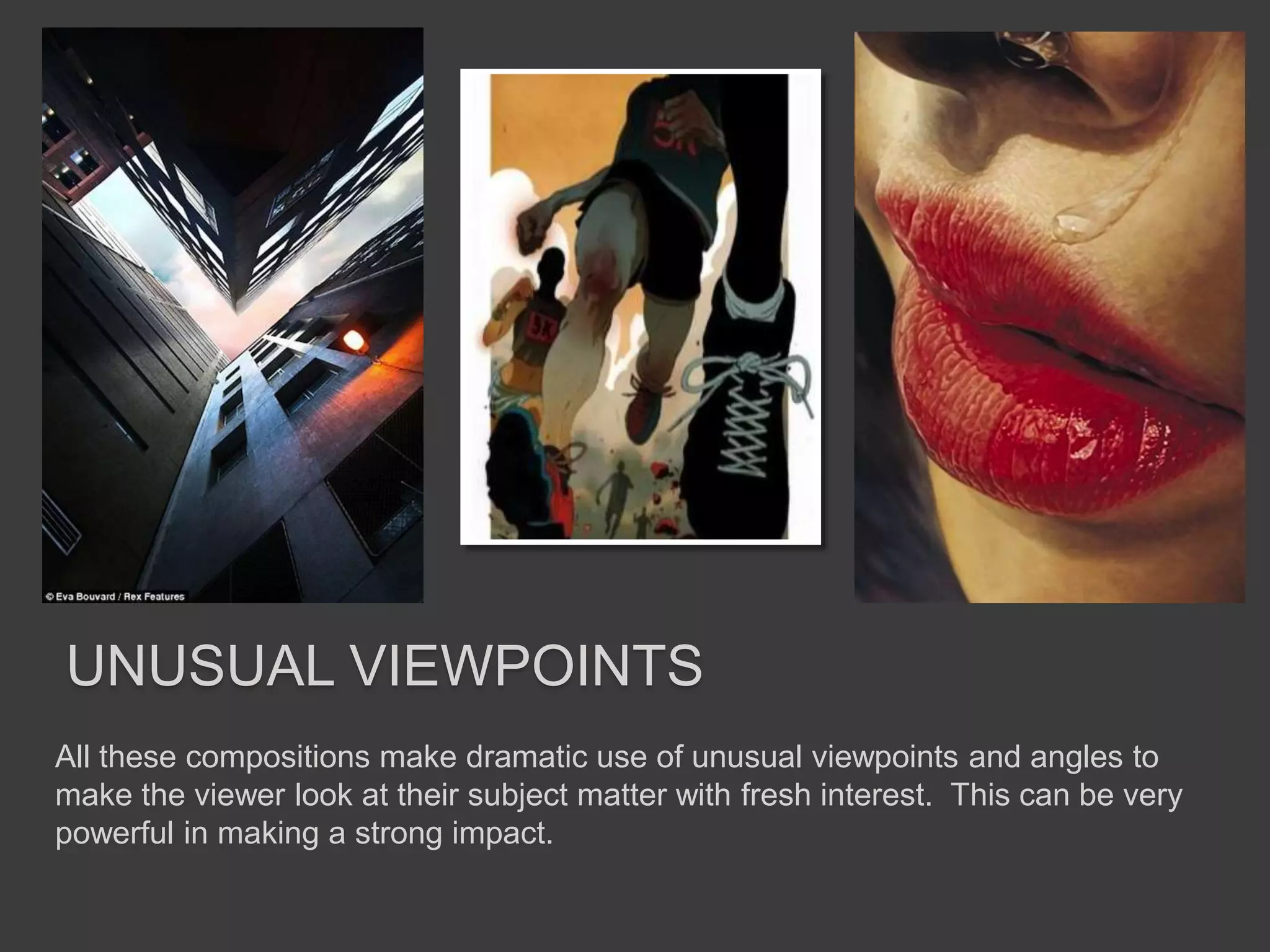 UNUSUAL VIEWPOINTS
All these compositions make dramatic use of unusual viewpoints and angles to
make the viewer look at their subject matter with fresh interest. This can be very
powerful in making a strong impact.
 