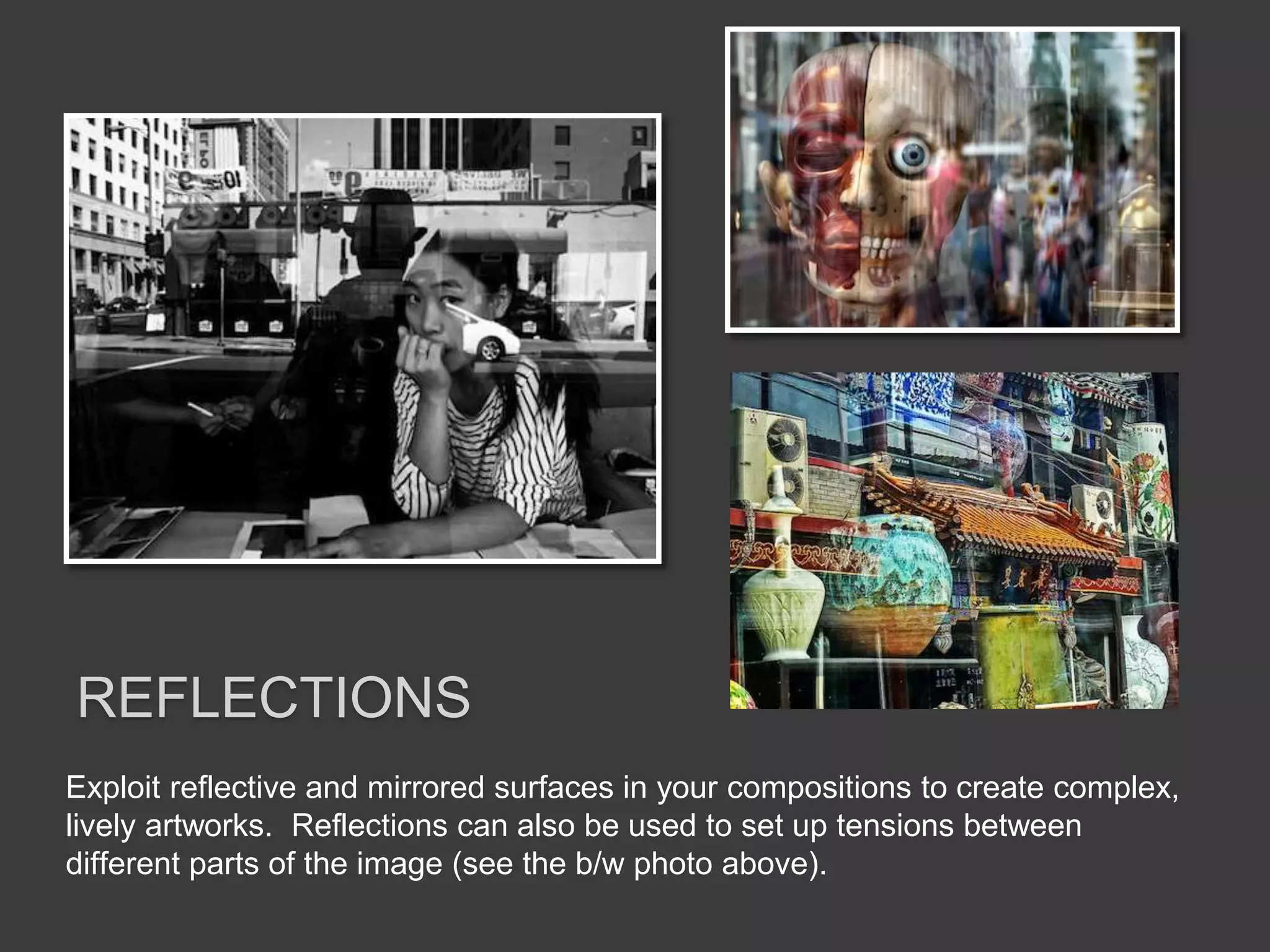 Exploit reflective and mirrored surfaces in your compositions to create complex,
lively artworks. Reflections can also be used to set up tensions between
different parts of the image (see the b/w photo above).
REFLECTIONS
 