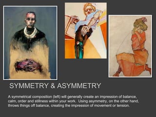 A symmetrical composition (left) will generally create an impression of balance,
calm, order and stillness within your work. Using asymmetry, on the other hand,
throws things off balance, creating the impression of movement or tension.
SYMMETRY & ASYMMETRY
 