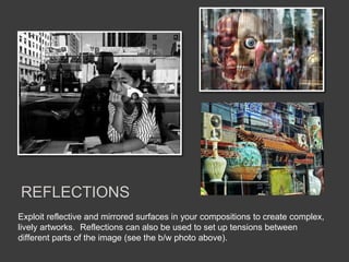 Exploit reflective and mirrored surfaces in your compositions to create complex,
lively artworks. Reflections can also be used to set up tensions between
different parts of the image (see the b/w photo above).
REFLECTIONS
 