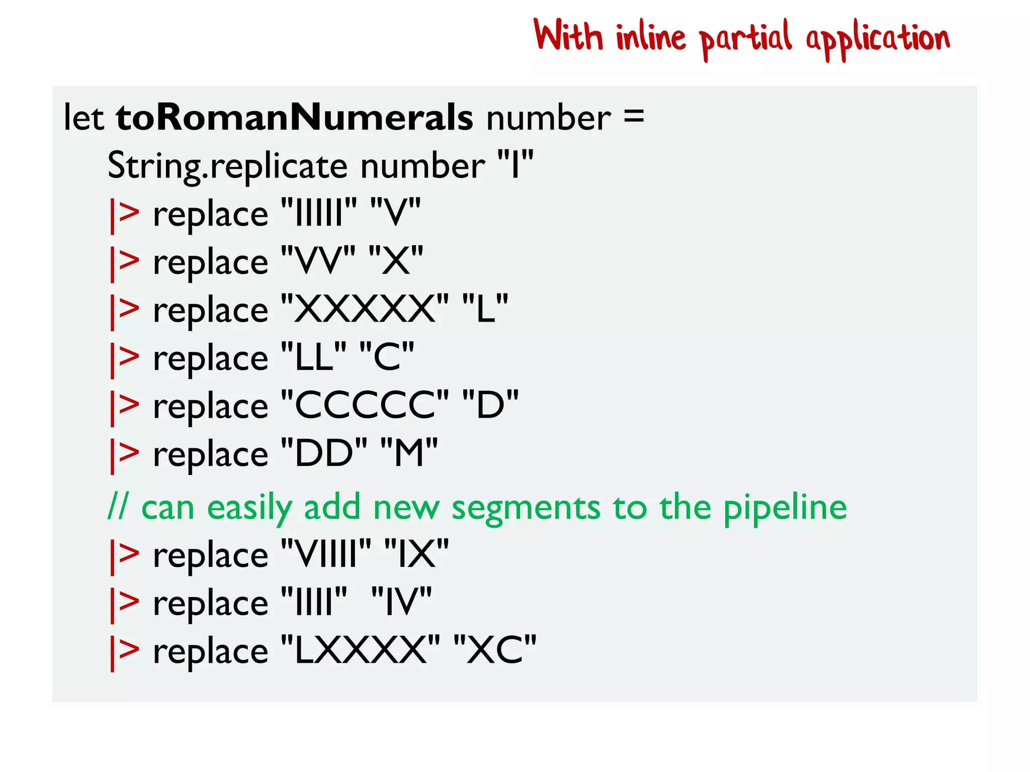 let toRomanNumerals number =
String.replicate number "I"
|> replace "IIIII" "V"
|> replace "VV" "X"
|> replace "XXXXX" "L"
|> replace "LL" "C"
|> replace "CCCCC" "D"
|> replace "DD" "M"
With inline partial application
// can easily add new segments to the pipeline
|> replace "VIIII" "IX"
|> replace "IIII" "IV"
|> replace "LXXXX" "XC"
 