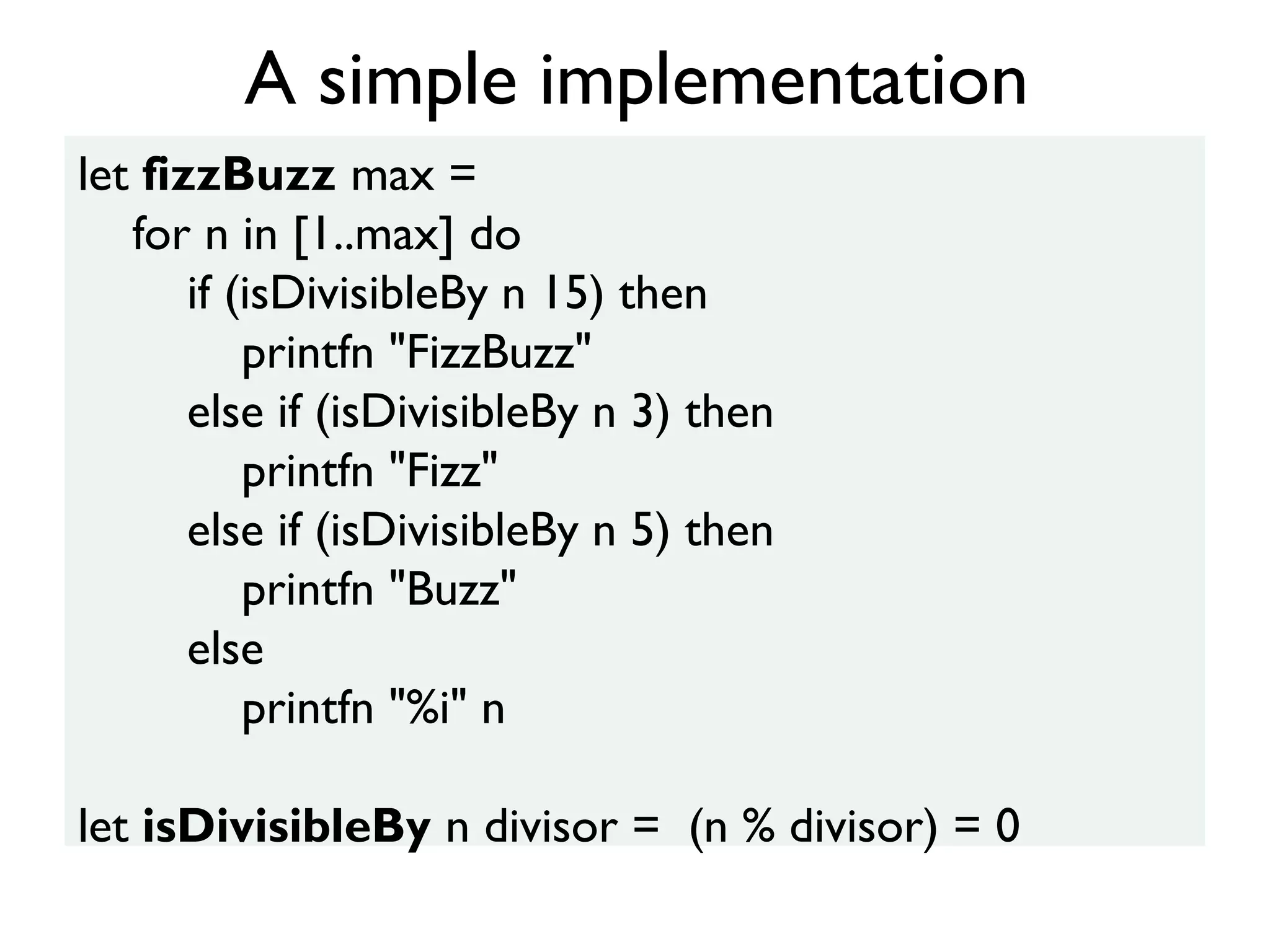let fizzBuzz max =
for n in [1..max] do
if (isDivisibleBy n 15) then
printfn "FizzBuzz"
else if (isDivisibleBy n 3) then
printfn "Fizz"
else if (isDivisibleBy n 5) then
printfn "Buzz"
else
printfn "%i" n
let isDivisibleBy n divisor = (n % divisor) = 0
A simple implementation
 
