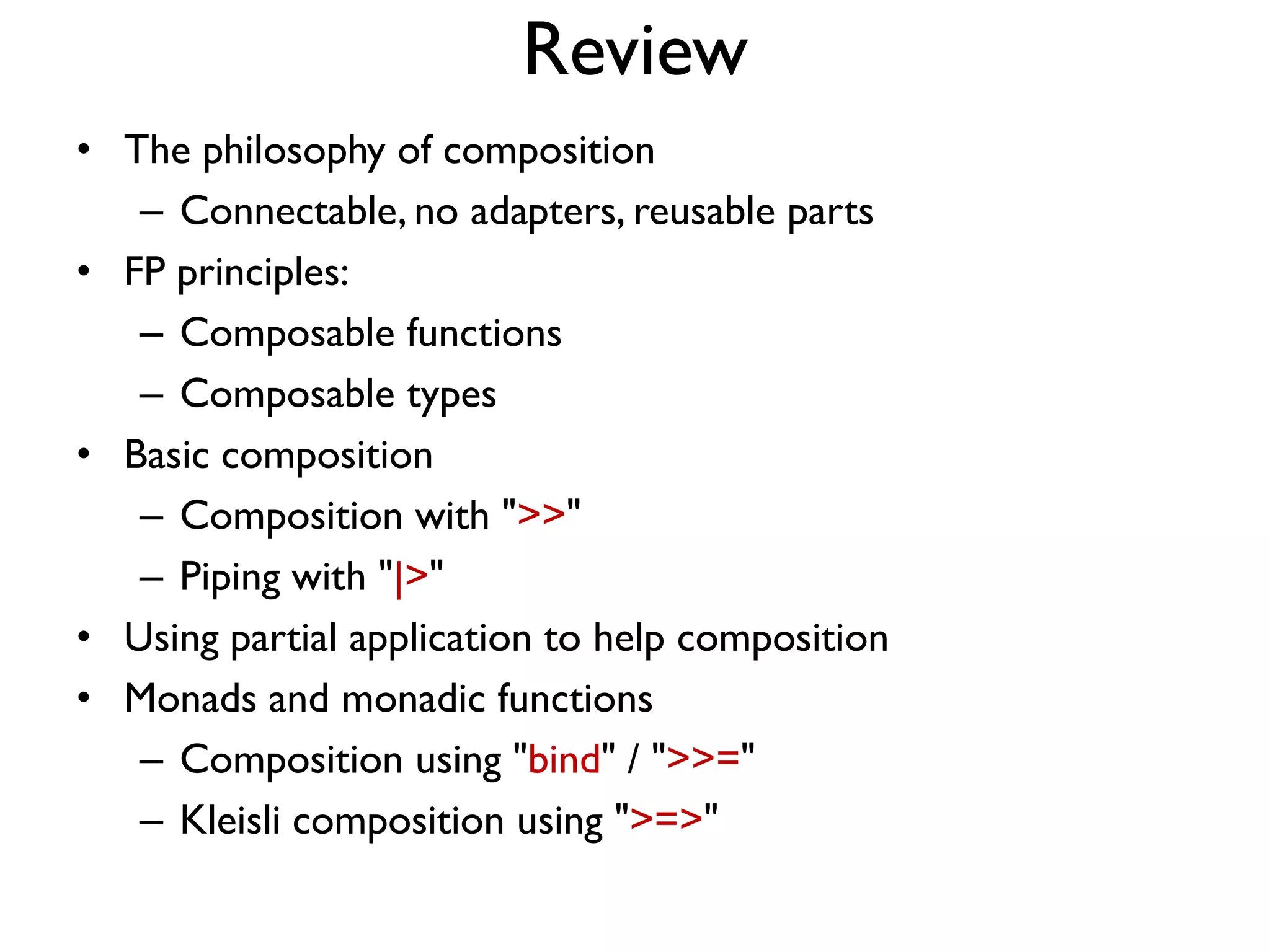 Review
• The philosophy of composition
– Connectable, no adapters, reusable parts
• FP principles:
– Composable functions
– Composable types
• Basic composition
– Composition with ">>"
– Piping with "|>"
• Using partial application to help composition
• Monads and monadic functions
– Composition using "bind" / ">>="
– Kleisli composition using ">=>"
 