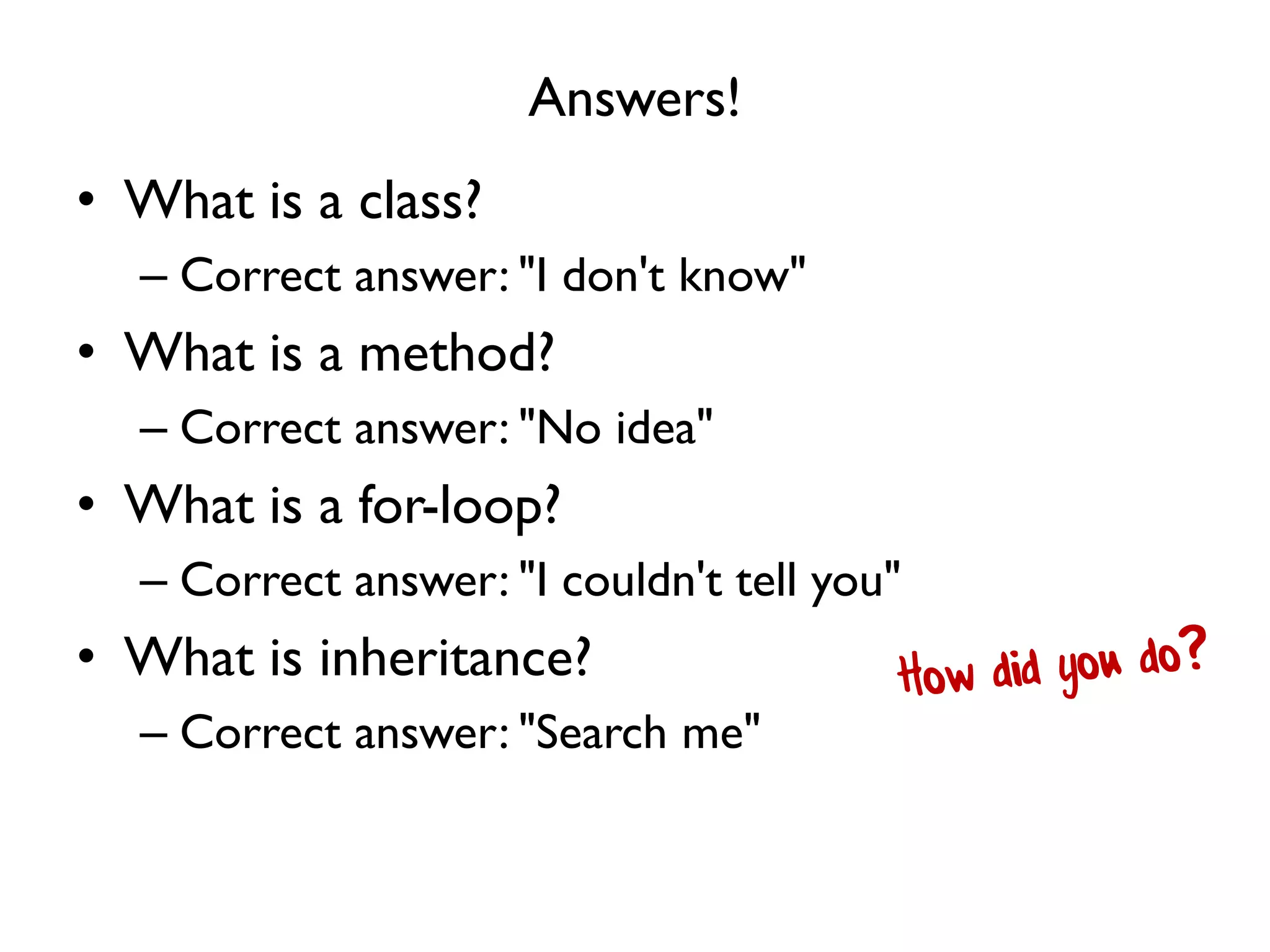 Answers!
• What is a class?
– Correct answer: "I don't know"
• What is a method?
– Correct answer: "No idea"
• What is a for-loop?
– Correct answer: "I couldn't tell you"
• What is inheritance?
– Correct answer: "Search me"
 