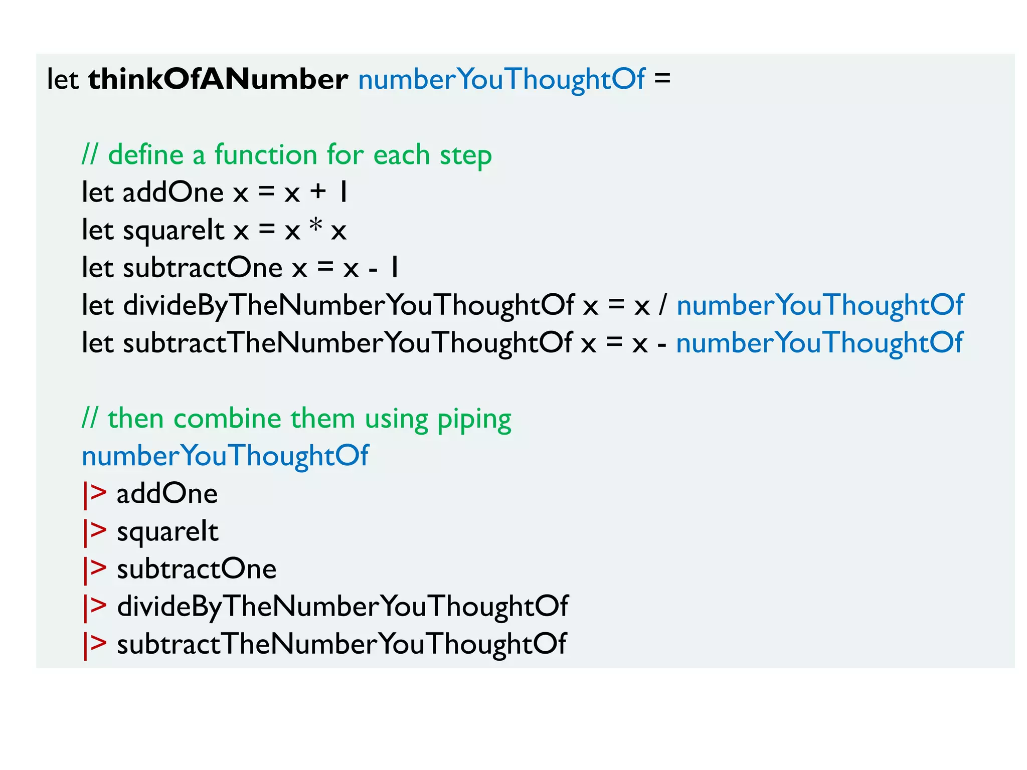 let thinkOfANumber numberYouThoughtOf =
// define a function for each step
let addOne x = x + 1
let squareIt x = x * x
let subtractOne x = x - 1
let divideByTheNumberYouThoughtOf x = x / numberYouThoughtOf
let subtractTheNumberYouThoughtOf x = x - numberYouThoughtOf
// then combine them using piping
numberYouThoughtOf
|> addOne
|> squareIt
|> subtractOne
|> divideByTheNumberYouThoughtOf
|> subtractTheNumberYouThoughtOf
 