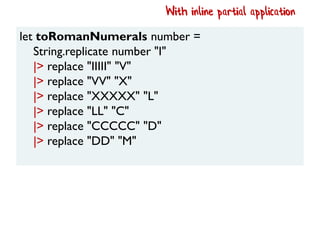 let toRomanNumerals number =
String.replicate number "I"
|> replace "IIIII" "V"
|> replace "VV" "X"
|> replace "XXXXX" "L"
|> replace "LL" "C"
|> replace "CCCCC" "D"
|> replace "DD" "M"
With inline partial application
 