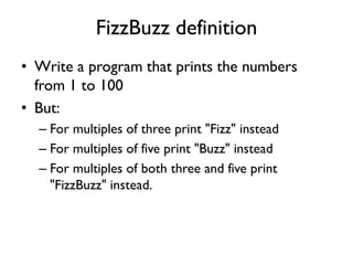 FizzBuzz definition
• Write a program that prints the numbers
from 1 to 100
• But:
– For multiples of three print "Fizz" instead
– For multiples of five print "Buzz" instead
– For multiples of both three and five print
"FizzBuzz" instead.
 