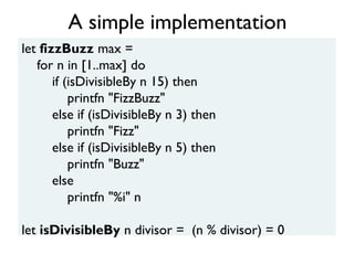let fizzBuzz max =
for n in [1..max] do
if (isDivisibleBy n 15) then
printfn "FizzBuzz"
else if (isDivisibleBy n 3) then
printfn "Fizz"
else if (isDivisibleBy n 5) then
printfn "Buzz"
else
printfn "%i" n
let isDivisibleBy n divisor = (n % divisor) = 0
A simple implementation
 