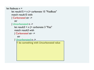 let fizzbuzz n =
let result15 = n |> carbonate 15 "FizzBuzz"
match result15 with
| Carbonated str ->
str
| Uncarbonated n ->
let result3 = n |> carbonate 3 "Fizz"
match result3 with
| Carbonated str ->
str
| Uncarbonated n ->
// do something with Uncarbonated value
 