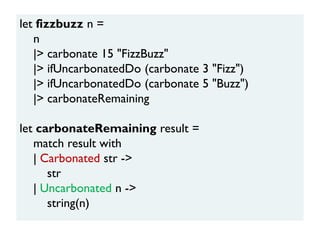let fizzbuzz n =
n
|> carbonate 15 "FizzBuzz"
|> ifUncarbonatedDo (carbonate 3 "Fizz")
|> ifUncarbonatedDo (carbonate 5 "Buzz")
|> carbonateRemaining
let carbonateRemaining result =
match result with
| Carbonated str ->
str
| Uncarbonated n ->
string(n)
 