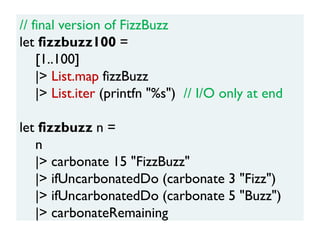 // final version of FizzBuzz
let fizzbuzz100 =
[1..100]
|> List.map fizzBuzz
|> List.iter (printfn "%s") // I/O only at end
let fizzbuzz n =
n
|> carbonate 15 "FizzBuzz"
|> ifUncarbonatedDo (carbonate 3 "Fizz")
|> ifUncarbonatedDo (carbonate 5 "Buzz")
|> carbonateRemaining
 